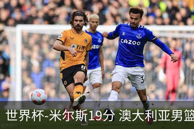 世界杯-米尔斯19分 澳大利亚男篮大胜格鲁吉亚