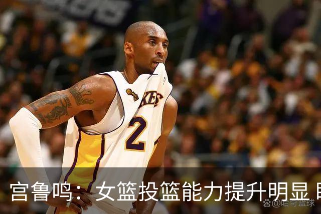 宫鲁鸣：女篮投篮能力提升明显 盼海外球员尽早归队